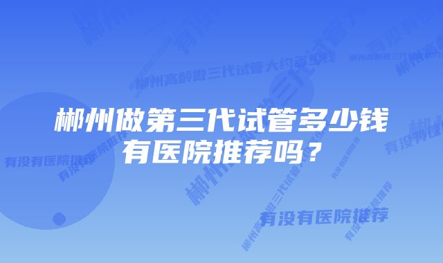 郴州做第三代试管多少钱有医院推荐吗？