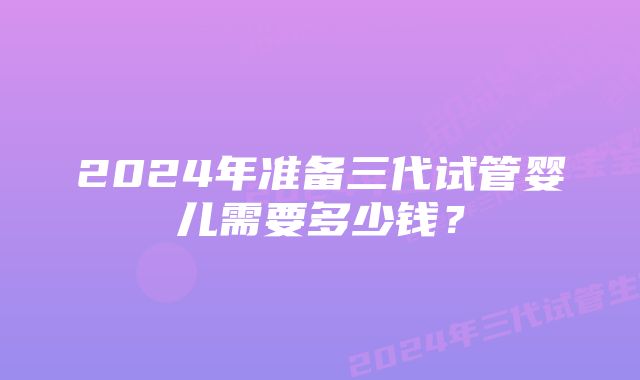 2024年准备三代试管婴儿需要多少钱？