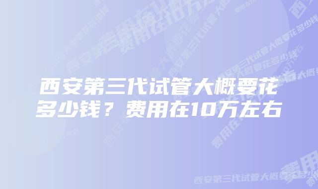 西安第三代试管大概要花多少钱？费用在10万左右