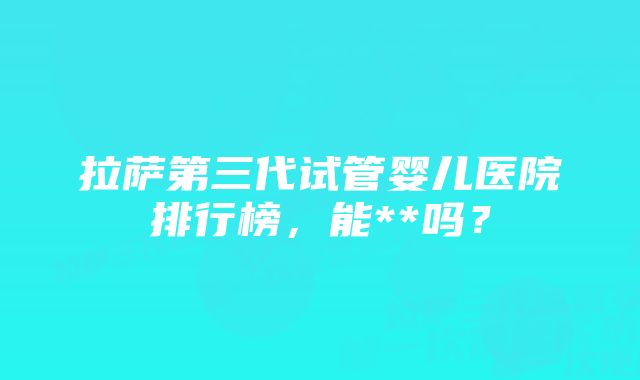 拉萨第三代试管婴儿医院排行榜，能**吗？