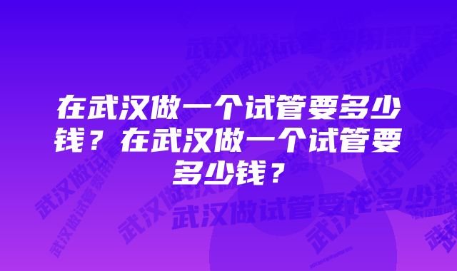 在武汉做一个试管要多少钱？在武汉做一个试管要多少钱？