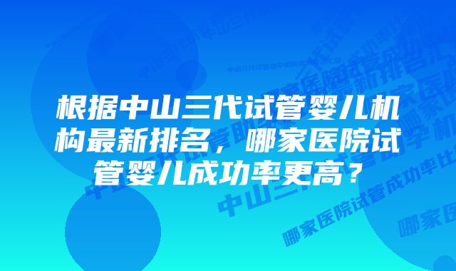 根据中山三代试管婴儿机构最新排名，哪家医院试管婴儿成功率更高？