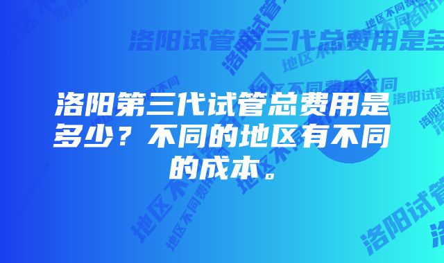 洛阳第三代试管总费用是多少？不同的地区有不同的成本。