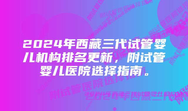 2024年西藏三代试管婴儿机构排名更新，附试管婴儿医院选择指南。