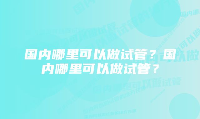 国内哪里可以做试管？国内哪里可以做试管？