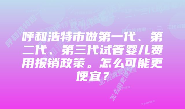 呼和浩特市做第一代、第二代、第三代试管婴儿费用报销政策。怎么可能更便宜？