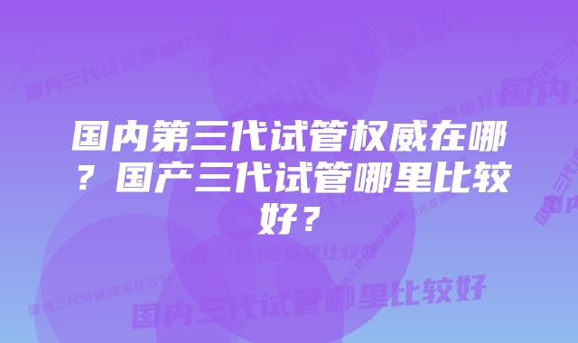 国内第三代试管权威在哪？国产三代试管哪里比较好？