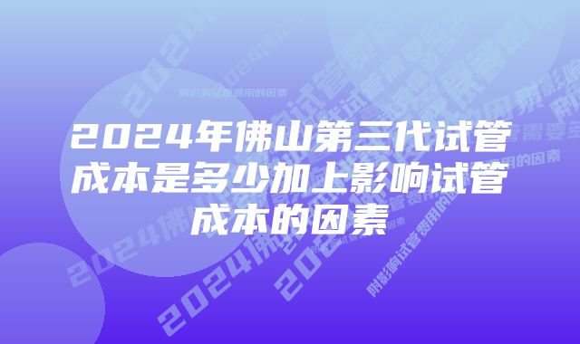 2024年佛山第三代试管成本是多少加上影响试管成本的因素