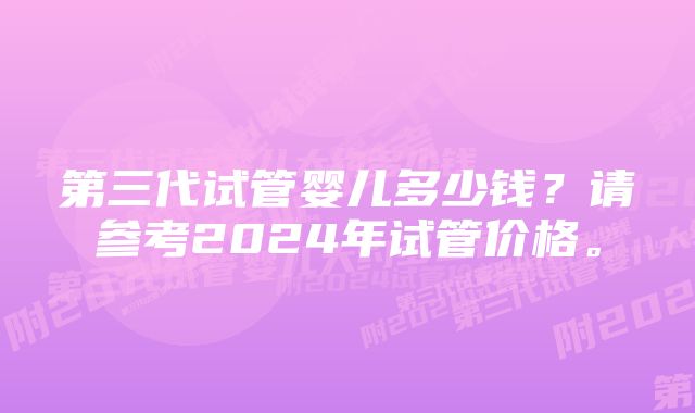 第三代试管婴儿多少钱？请参考2024年试管价格。