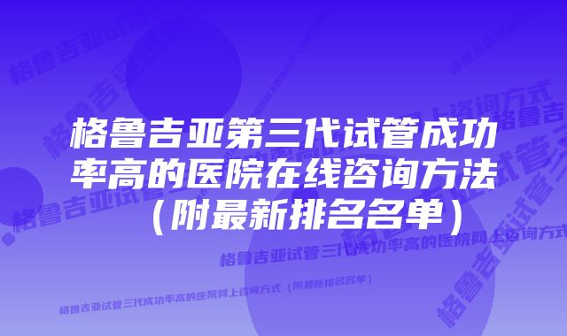 格鲁吉亚第三代试管成功率高的医院在线咨询方法（附最新排名名单）