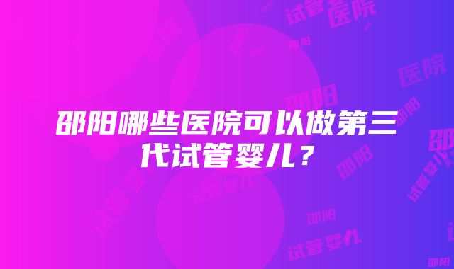 邵阳哪些医院可以做第三代试管婴儿？