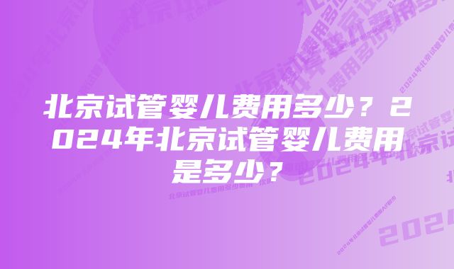 北京试管婴儿费用多少？2024年北京试管婴儿费用是多少？