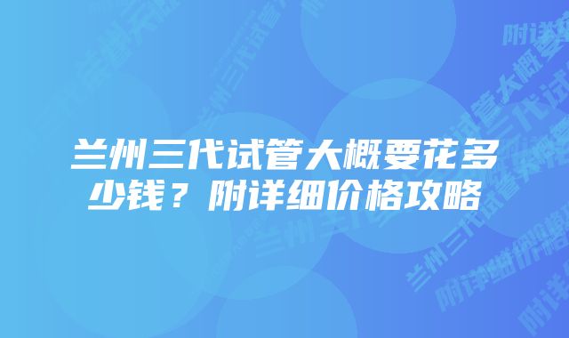 兰州三代试管大概要花多少钱？附详细价格攻略