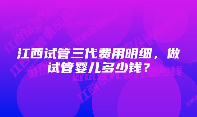 江西试管三代费用明细，做试管婴儿多少钱？