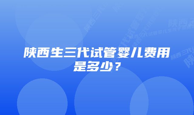 陕西生三代试管婴儿费用是多少？