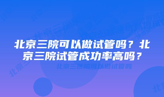 北京三院可以做试管吗？北京三院试管成功率高吗？