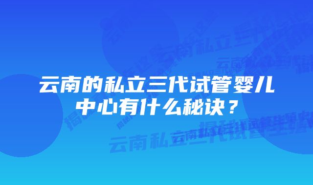 云南的私立三代试管婴儿中心有什么秘诀？