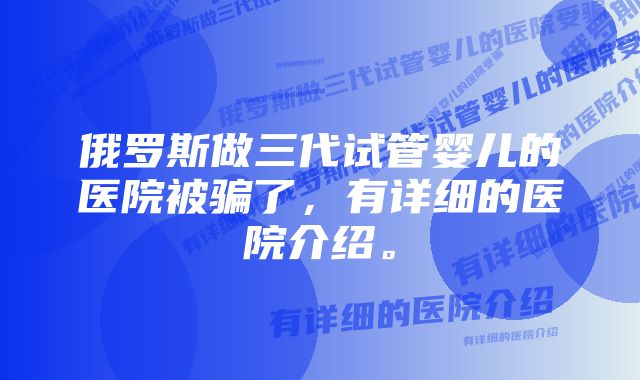 俄罗斯做三代试管婴儿的医院被骗了，有详细的医院介绍。