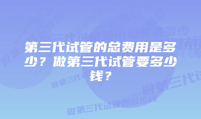 第三代试管的总费用是多少？做第三代试管要多少钱？