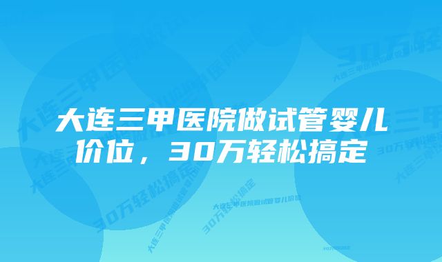 大连三甲医院做试管婴儿价位，30万轻松搞定