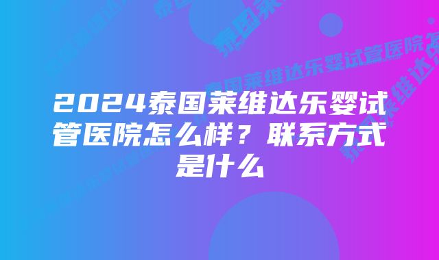 2024泰国莱维达乐婴试管医院怎么样？联系方式是什么