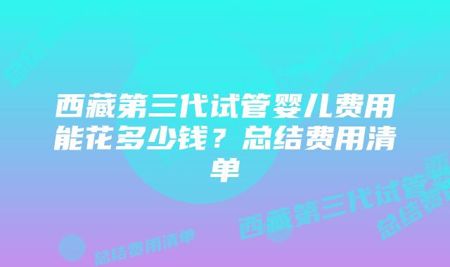 西藏第三代试管婴儿费用能花多少钱？总结费用清单