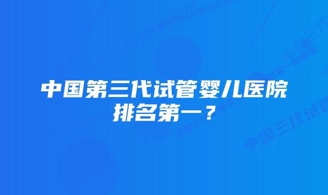 中国第三代试管婴儿医院排名第一？