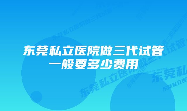 东莞私立医院做三代试管一般要多少费用