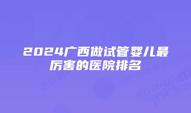 2024广西做试管婴儿最厉害的医院排名