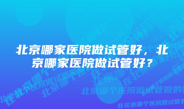 北京哪家医院做试管好，北京哪家医院做试管好？