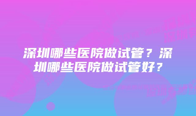 深圳哪些医院做试管？深圳哪些医院做试管好？