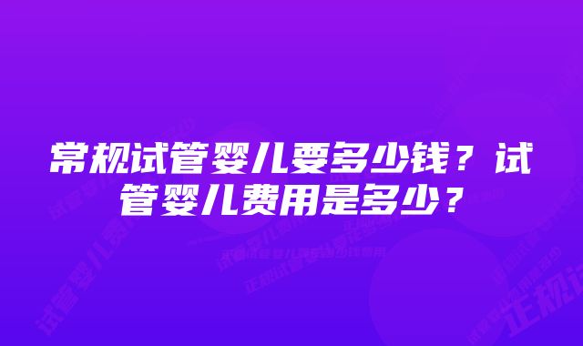 常规试管婴儿要多少钱？试管婴儿费用是多少？