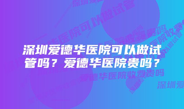 深圳爱德华医院可以做试管吗？爱德华医院贵吗？