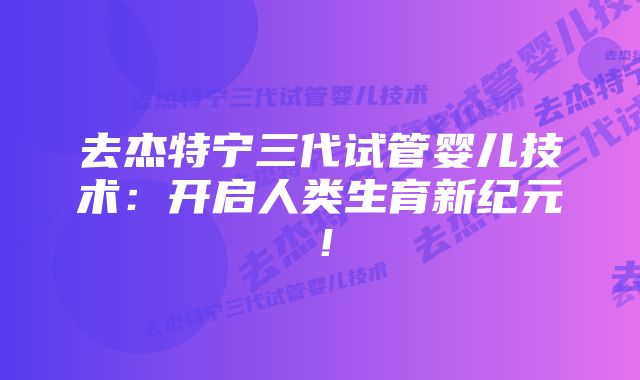 去杰特宁三代试管婴儿技术：开启人类生育新纪元！