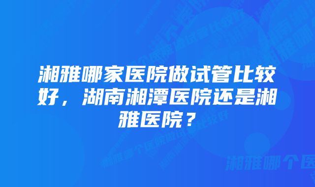 湘雅哪家医院做试管比较好，湖南湘潭医院还是湘雅医院？