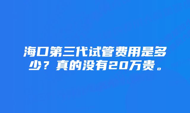 海口第三代试管费用是多少？真的没有20万贵。