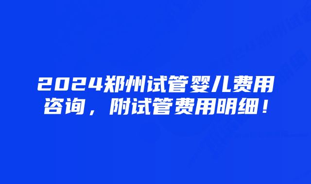 2024郑州试管婴儿费用咨询，附试管费用明细！