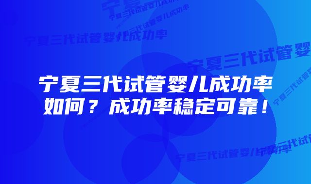 宁夏三代试管婴儿成功率如何？成功率稳定可靠！