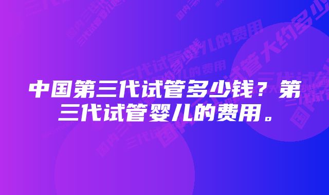 中国第三代试管多少钱？第三代试管婴儿的费用。