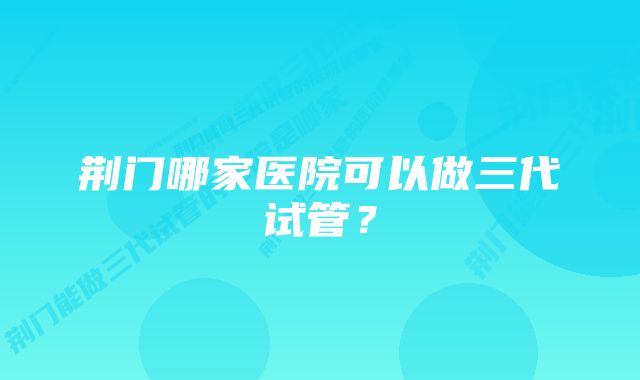 荆门哪家医院可以做三代试管？