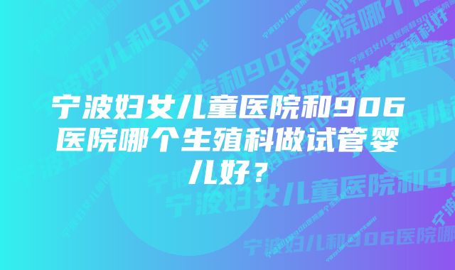 宁波妇女儿童医院和906医院哪个生殖科做试管婴儿好？