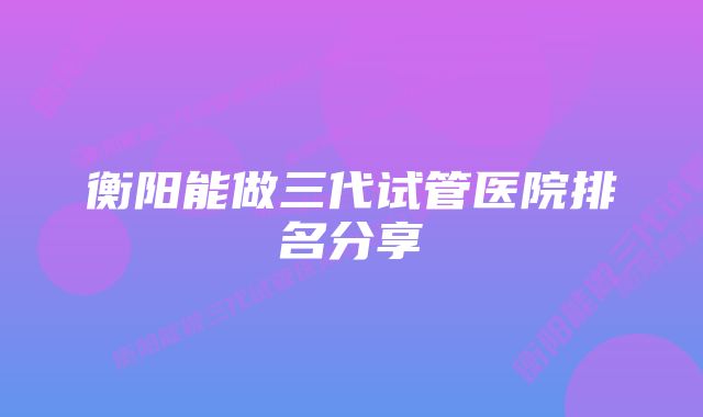 衡阳能做三代试管医院排名分享