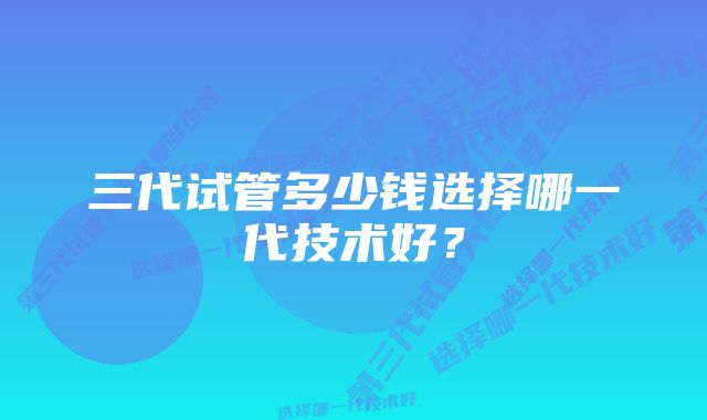 三代试管多少钱选择哪一代技术好？