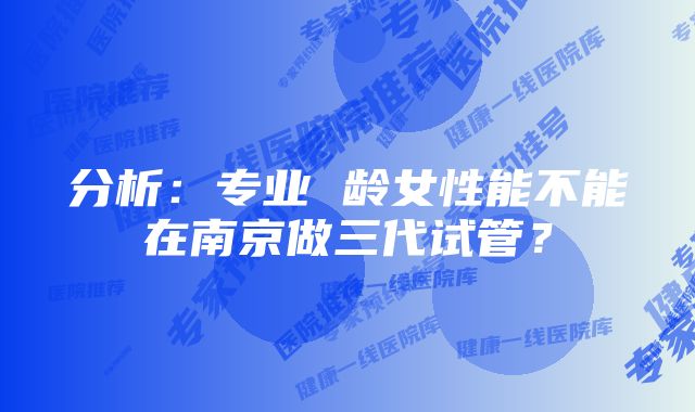 分析：专业 龄女性能不能在南京做三代试管？