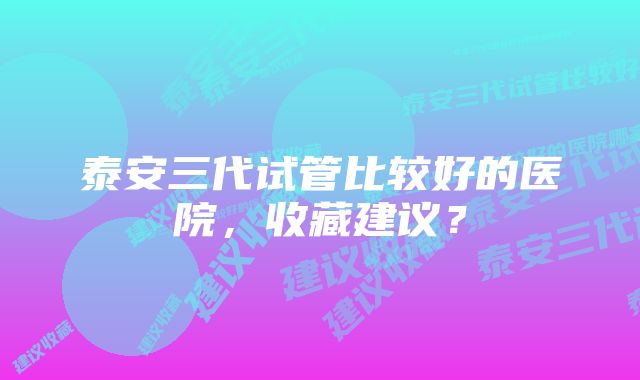 泰安三代试管比较好的医院，收藏建议？