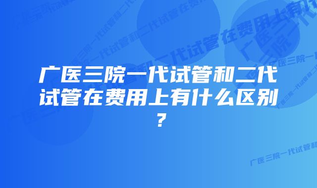 广医三院一代试管和二代试管在费用上有什么区别？