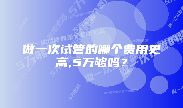 做一次试管的哪个费用更高,5万够吗？