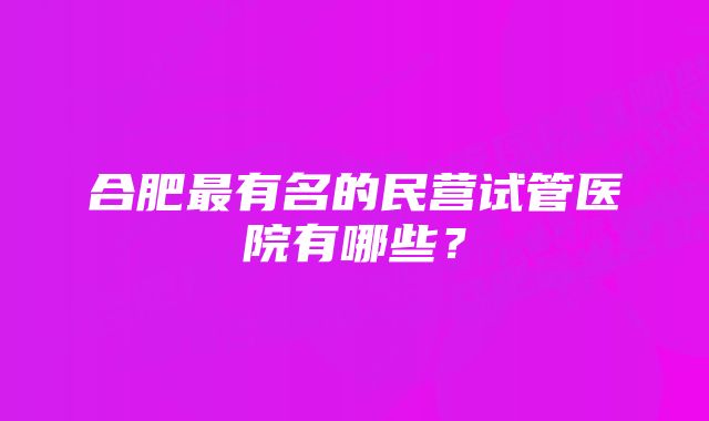 合肥最有名的民营试管医院有哪些？