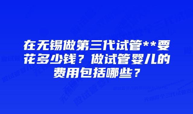 在无锡做第三代试管**要花多少钱？做试管婴儿的费用包括哪些？