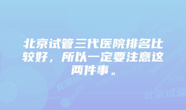 北京试管三代医院排名比较好，所以一定要注意这两件事。